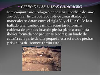CERRO DE LAS BALSAS-CHINCHORO Este conjunto arqueológico tiene una superficie de unos 200.000m2.  Es un poblado ibérico amurallado, los materiales se datan entre el siglo VI y el III a.C. Se han hallado una tumba de inhumación tardoromana cubierta de grandes losas de piedra planas; una pista ibérica formada por pequeñas piedras; un fondo de cabaña con parte de una pequeña estructura de piedras y dos silos del Bronce Tardío Final.  