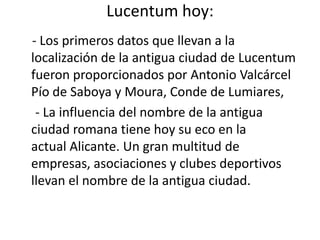 Lucentum hoy:
- Los primeros datos que llevan a la
localización de la antigua ciudad de Lucentum
fueron proporcionados por Antonio Valcárcel
Pío de Saboya y Moura, Conde de Lumiares,
- La influencia del nombre de la antigua
ciudad romana tiene hoy su eco en la
actual Alicante. Un gran multitud de
empresas, asociaciones y clubes deportivos
llevan el nombre de la antigua ciudad.
 