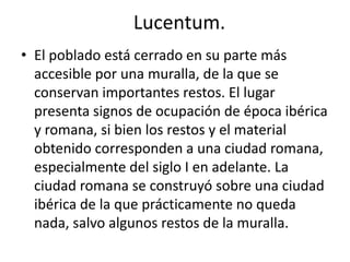 Lucentum.
• El poblado está cerrado en su parte más
accesible por una muralla, de la que se
conservan importantes restos. El lugar
presenta signos de ocupación de época ibérica
y romana, si bien los restos y el material
obtenido corresponden a una ciudad romana,
especialmente del siglo I en adelante. La
ciudad romana se construyó sobre una ciudad
ibérica de la que prácticamente no queda
nada, salvo algunos restos de la muralla.
 