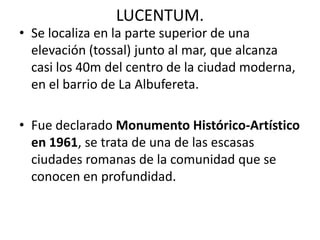 LUCENTUM.
• Se localiza en la parte superior de una
elevación (tossal) junto al mar, que alcanza
casi los 40m del centro de la ciudad moderna,
en el barrio de La Albufereta.
• Fue declarado Monumento Histórico-Artístico
en 1961, se trata de una de las escasas
ciudades romanas de la comunidad que se
conocen en profundidad.
 
