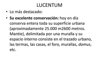 LUCENTUM
• Lo más destacado:
• Su excelente conservación: hoy en día
conserva entera toda su superficie urbana
(aproximadamente 25.000 m2600 metros.
Mantie), delimitada por una muralla y su
espacio interno consiste en el trazado urbano,
las termas, las casas, el foro, murallas, domus,
etc.
 