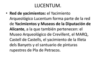 LUCENTUM.
• Red de yacimientos: el Yacimiento
Arqueológico Lucentum forma parte de la red
de Yacimientos y Museos de la Diputación de
Alicante, a la que también pertenecen: el
Museo Arqueológico de Crevillent, el MARQ,
Castell de Castells, el yacimiento de la Illeta
dels Banyets y el santuario de pinturas
rupestres de Pla de Petracos.
 