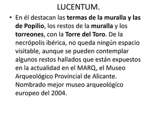 LUCENTUM.
• En él destacan las termas de la muralla y las
de Popilio, los restos de la muralla y los
torreones, con la Torre del Toro. De la
necrópolis ibérica, no queda ningún espacio
visitable, aunque se pueden contemplar
algunos restos hallados que están expuestos
en la actualidad en el MARQ, el Museo
Arqueológico Provincial de Alicante.
Nombrado mejor museo arqueológico
europeo del 2004.
 