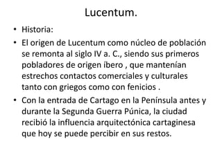Lucentum.
• Historia:
• El origen de Lucentum como núcleo de población
se remonta al siglo IV a. C., siendo sus primeros
pobladores de origen íbero , que mantenían
estrechos contactos comerciales y culturales
tanto con griegos como con fenicios .
• Con la entrada de Cartago en la Península antes y
durante la Segunda Guerra Púnica, la ciudad
recibió la influencia arquitectónica cartaginesa
que hoy se puede percibir en sus restos.
 