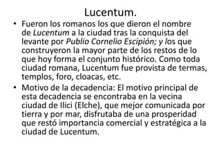 Lucentum.
• Fueron los romanos los que dieron el nombre
de Lucentum a la ciudad tras la conquista del
levante por Publio Cornelio Escipión; y los que
construyeron la mayor parte de los restos de lo
que hoy forma el conjunto histórico. Como toda
ciudad romana, Lucentum fue provista de termas,
templos, foro, cloacas, etc.
• Motivo de la decadencia: El motivo principal de
esta decadencia se encontraba en la vecina
ciudad de Ilici (Elche), que mejor comunicada por
tierra y por mar, disfrutaba de una prosperidad
que restó importancia comercial y estratégica a la
ciudad de Lucentum.
 