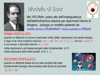 Modello di BohrModello di Bohr
Nel 1913 Bohr, preso atto dell'inadeguatezza
dell'elettrodinamica classica per descrivere l'atomo di
idrogeno, sviluppa un modello partendo da:
modello atomico di Rutherford + teoria quantistica di Planck
PRIMO POSTULATO:
quando un elettrone si muove in particolari orbite (dette: stazionarie) non perde energia;
il raggio di tali orbite soddisfa la relazione mvr = nh/ 2π ( n= 1, 2, 3...), da cui r=cost∙ n2
la sua energia è data dalla relazione En
=- k/n2
orbita stazionaria a più bassa energia=stato fondamentale (n=1)
orbite stazionarie altre=stati eccitati (n=2, 3 ...)
SECONDO POSTULATO:
quando un elettrone passa da uno stato eccitato allo stato
fondamentale l’energia viene emessa sotto forma di pacchetti:
E2
-E1
= hν
 