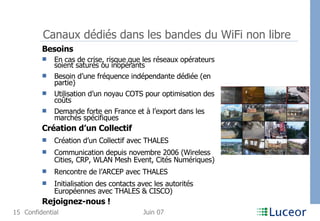 Canaux dédiés dans les bandes du WiFi non libre Besoins En cas de crise, risque que les réseaux opérateurs soient saturés ou inopérants Besoin d’une fréquence indépendante dédiée (en partie) Utilisation d’un noyau COTS pour optimisation des coûts Demande forte en France et à l’export dans les marchés spécifiques Création d’un Collectif Création d’un Collectif avec THALES Communication depuis novembre 2006 (Wireless Cities, CRP, WLAN Mesh Event, Cités Numériques) Rencontre de l’ARCEP avec THALES Initialisation des contacts avec les autorités Européennes avec THALES & CISCO) Rejoignez-nous !   
