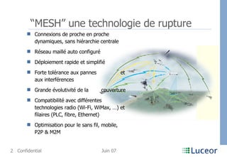“ MESH” une technologie de rupture Connexions de proche en proche dynamiques, sans hiérarchie centrale Réseau maillé auto configuré Déploiement rapide et simplifié   Forte tolérance aux pannes  et aux interférences Grande évolutivité de la  couverture  Compatibilité avec différentes technologies radio (Wi-Fi, WiMax, …) et filaires (PLC, fibre, Ethernet) Optimisation pour le sans fil, mobile, P2P & M2M 