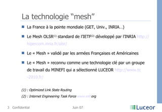 La technologie “mesh” La France à la pointe mondiale (GET, Univ., INRIA…) Le Mesh OLSR (1)  standard de l’IETF (2)  développé par l’INRIA  http:// hipercom . inria . fr / olsr / Le « Mesh » validé par les armées Françaises et Américaines Le « Mesh » reconnu comme une technologie clé par un groupe de travail du MINEFI qui a sélectionné LUCEOR  http:// www . tc -2010. fr / (1) : Optimized Link State Routing (2) : Internet Engineering Task Force  www . ietf . org   