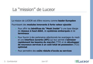 La “mission” de Luceor La mission de LUCEOR est d’être reconnu comme  leader Européen   Fournissant des  modules innovants à forte valeur ajoutée Pour offrir les  bénéfices du “Mesh Inside”  à une base élargie de  réseaux à haut débit , de  systèmes embarqués  et de  terminaux Pour fournir à des partenaires sélectionnés les avantages du mesh et une  interface ouverte (API)  qui leur permet d’ adresser rapidement les besoins du marché  (TTM) et de  développer de nouveaux services à un coût total de possession  (TCO)  optimisé Pour permettre des  coûts réduits d’accès au services 