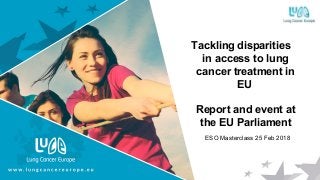 Tackling disparities
in access to lung
cancer treatment in
EU
Report and event at
the EU Parliament
ESO Masterclass 25 Feb 2018
 