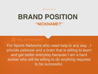 BRAND POSITION
For Sports Networks who need help in any way , I
provide patience and a brain that is willing to learn
and get better everyday because I am a hard
worker who will be willing to do anything required
to be successful.
“NICKNAME?”
 