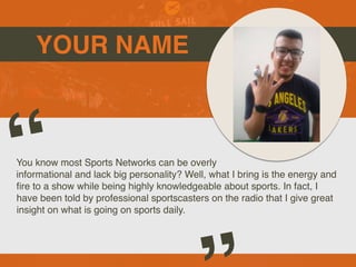 YOUR NAME
You know most Sports Networks can be overly
informational and lack big personality? Well, what I bring is the energy and
fi
re to a show while being highly knowledgeable about sports. In fact, I
have been told by professional sportscasters on the radio that I give great
insight on what is going on sports daily.
“
 