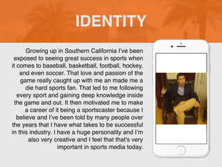 Growing up in Southern California I’ve been
exposed to seeing great success in sports when
it comes to baseball, basketball, football, hockey,
and even soccer. That love and passion of the
game really caught up with me an made me a
die hard sports fan. That led to me following
every sport and gaining deep knowledge inside
the game and out. It then motivated me to make
a career of it being a sportscaster because I
believe and I’ve been told by many people over
the years that I have what takes to be successful
in this industry. I have a huge personality and I’m
also very creative and I feel that that’s very
important in sports media today.
IDENTITY
 