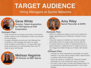 Hiring Managers at Sports Networks
TARGET AUDIENCE
Gene White
Outreach Plan:
• I look to build up my resume as an intern in the sports
media industry so he is interested in what I can provide
for the company.
• I created a linkedIn account and I am following him
currently so I will message him when I’m ready.
• I look to follow up with Gene in 1-2 years after I get
some experience as a sportscasting intern and I’m
ready to get a full time job.
PROFILE
PICTURE Director, Talent Acquisition
for FOX Sports at FOX
Corporation
Amy Riley
Outreach Plan:
• When I’m settled and ready to move out of state for a
bigger opportunity out of California I will get in touch
with her.
• I have her saved on LinkedIn so I have her contact
information when I’m ready to get in touch with her.
• 3-5 years when I’m an intern or working full time at a
sports network in California and I’m ready to move on
to to bigger and better things out of state I will contact
her.
PROFILE
PICTURE
Senior Recruiter at ESPN
Melissa Hagmire
Outreach Plan:
• I will gain as much experience as possible at a sports
network in my area and be ready to take a step forward
in another state for this network.
• I have her saved on LinkedIn so I have her contact
information so I can contact her when I’m ready.
• 3-5 years I look to get in contact with Melissa when I’m
an experienced upcoming sportscaster in the media
industry.
PROFILE
PICTURE
HR Director at NBC Sports
 
