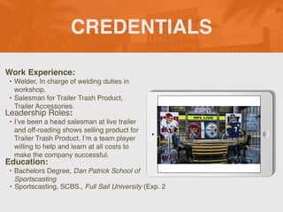 CREDENTIALS
Work Experience:
• Welder, In charge of welding duties in
workshop.
• Salesman for Trailer Trash Product,
Trailer Accessories.
Education:
• Bachelors Degree, Dan Patrick School of
Sportscasting
• Sportscasting, SCBS., Full Sail University (Exp. 2
Leadership Roles:
• I’ve been a head salesman at live trailer
and off-roading shows selling product for
Trailer Trash Product. I’m a team player
willing to help and learn at all costs to
make the company successful.
 