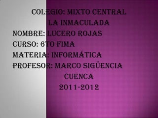 Colegio: mixto central
         La inmaculada
Nombre: Lucero rojas
Curso: 6to fima
materia: informática
Profesor: marco sigüencia
             Cuenca
            2011-2012
 