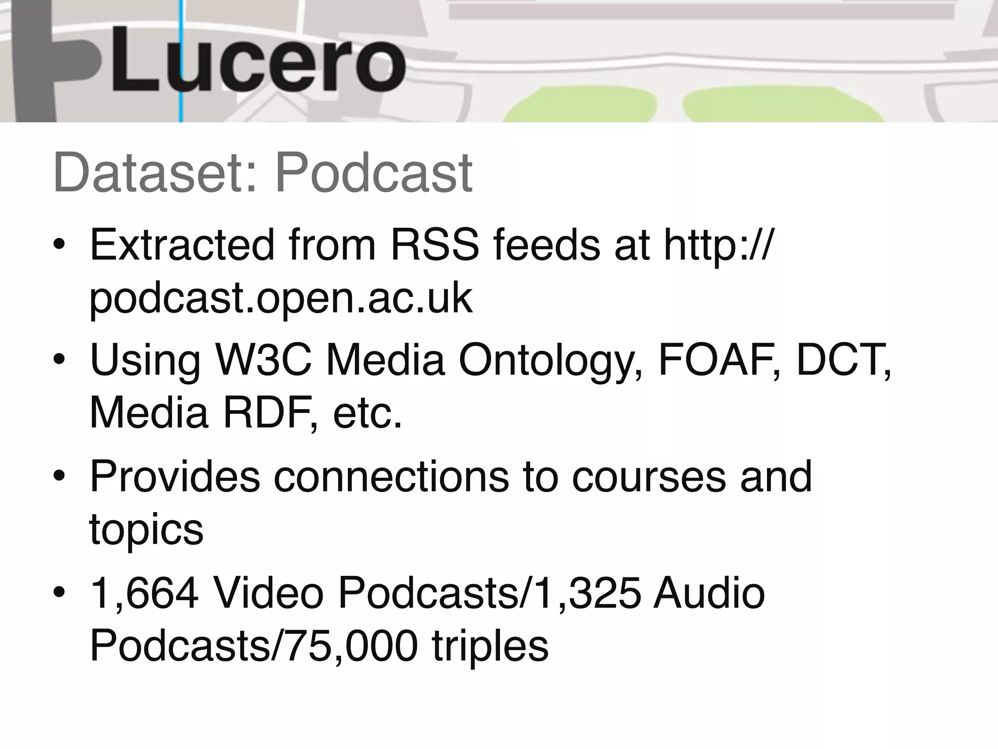 Dataset: Podcast
• Extracted from RSS feeds at http://
  podcast.open.ac.uk
• Using W3C Media Ontology, FOAF, DCT,
  Media RDF, etc.
• Provides connections to courses and
  topics
• 1,664 Video Podcasts/1,325 Audio
  Podcasts/75,000 triples
 