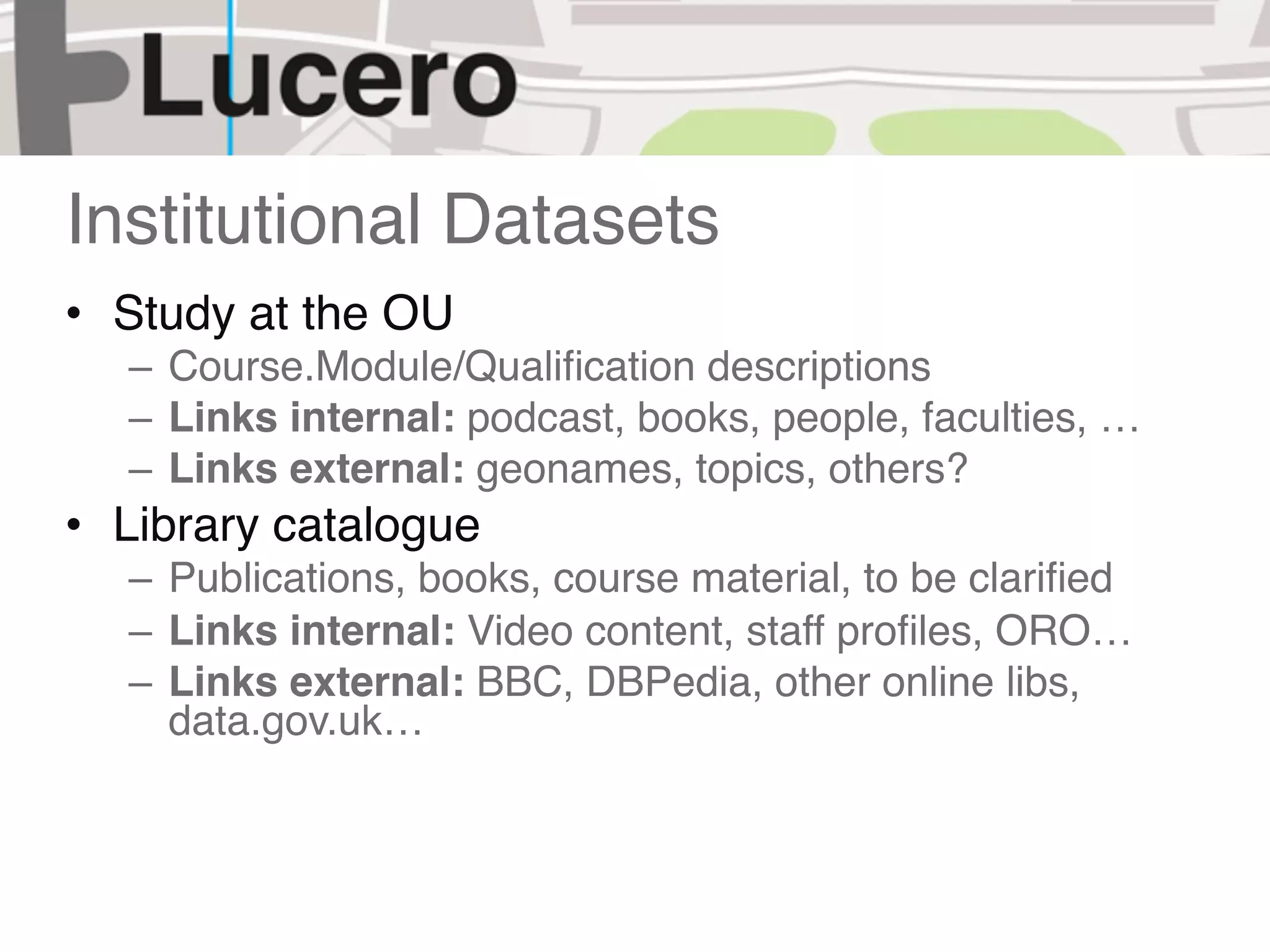 Institutional Datasets
• Study at the OU
  – Course.Module/Qualiﬁcation descriptions
  – Links internal: podcast, books, people, faculties, …
  – Links external: geonames, topics, others?
• Library catalogue
  – Publications, books, course material, to be clariﬁed
  – Links internal: Video content, staff proﬁles, ORO…
  – Links external: BBC, DBPedia, other online libs,
    data.gov.uk…
 