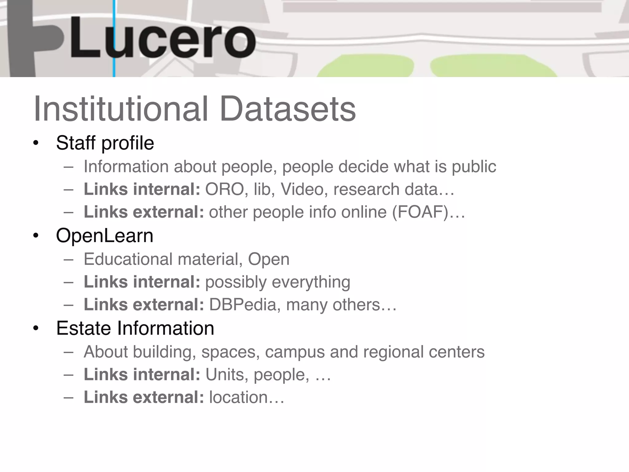 Institutional Datasets
• Staff proﬁle
   – Information about people, people decide what is public
   – Links internal: ORO, lib, Video, research data…
   – Links external: other people info online (FOAF)…
• OpenLearn
   – Educational material, Open
   – Links internal: possibly everything
   – Links external: DBPedia, many others…
• Estate Information
   – About building, spaces, campus and regional centers
   – Links internal: Units, people, …
   – Links external: location…
 