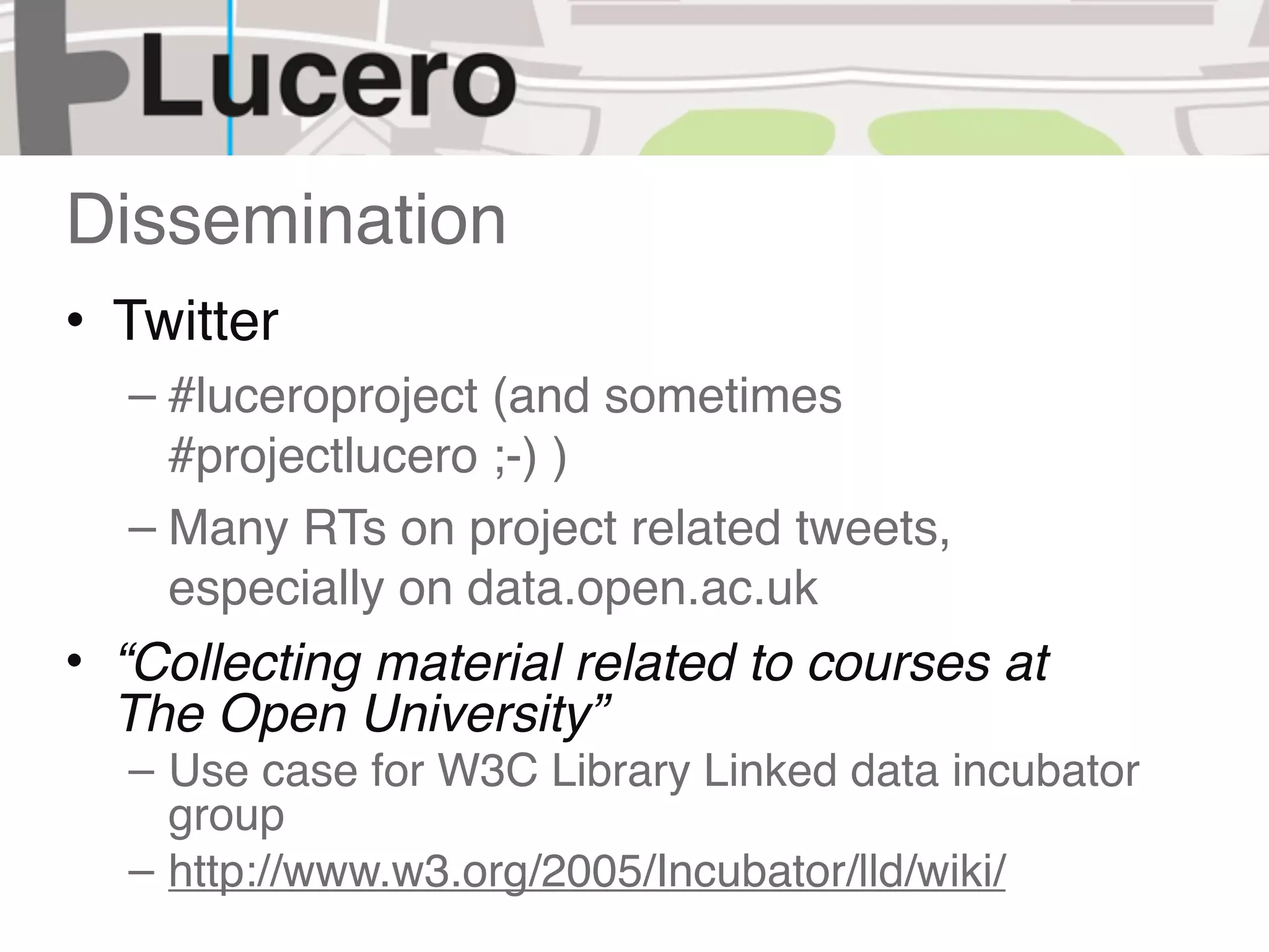 Dissemination
• Twitter
  – #luceroproject (and sometimes
    #projectlucero ;-) )
  – Many RTs on project related tweets,
    especially on data.open.ac.uk
• “Collecting material related to courses at
  The Open University”
  – Use case for W3C Library Linked data incubator
    group
  – http://www.w3.org/2005/Incubator/lld/wiki/
 