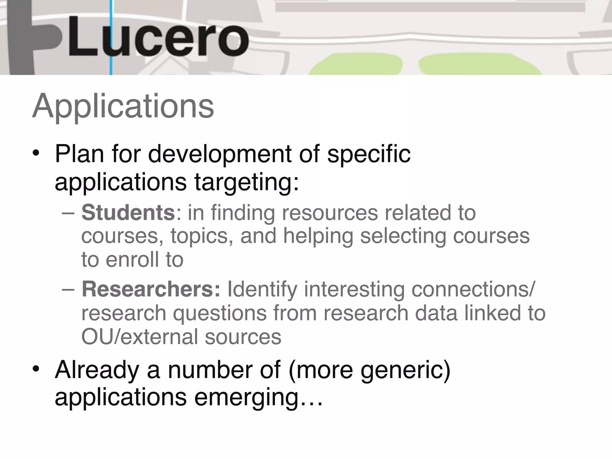 Applications
• Plan for development of speciﬁc
  applications targeting:
  – Students: in ﬁnding resources related to
    courses, topics, and helping selecting courses
    to enroll to
  – Researchers: Identify interesting connections/
    research questions from research data linked to
    OU/external sources
• Already a number of (more generic)
  applications emerging…
 