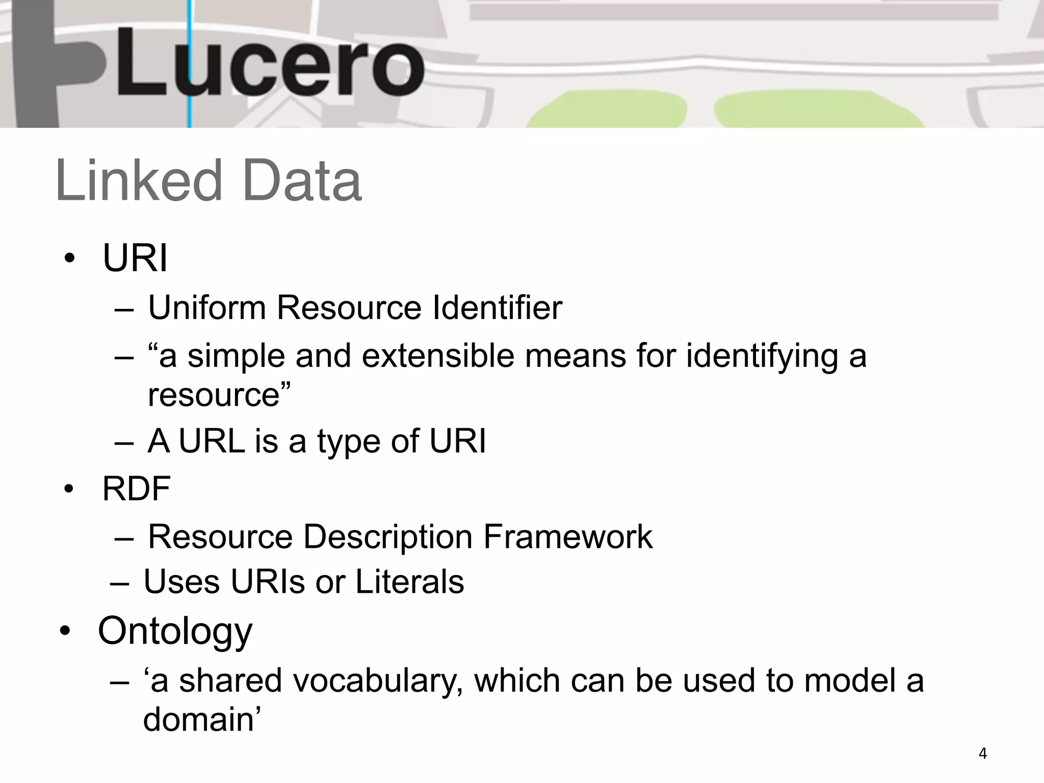 Linked Data
• URI
   – Uniform Resource Identifier
   – “a simple and extensible means for identifying a
     resource”
   – A URL is a type of URI
• RDF
   – Resource Description Framework
  – Uses URIs or Literals
• Ontology
   – ‘a shared vocabulary, which can be used to model a
     domain’
                                                          4
 