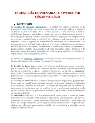 INGENIERÍA EMPRESARIAL UNIVERSIDAD
               CÉSAR VALLEJO

   ●   DEFINICIÓN
La Facultad de Ingeniería Empresarial es la unidad del régimen académico de la
Universidad César Vallejo en la que se desarrollan los estudios dirigidos a la formación
académica de los estudiantes de la carrera de dicha y está orientada a formar
profesionales líderes e innovadores, capaces de integrar sistémicamente gestión y
tecnología para diseñar y construir nuevas soluciones de negocios desde una perspectiva
de procesos orientados hacia la obtención de resultados, en el marco de proyectos de
ingeniería y con el soporte de plataformas de tecnologías de la información y las
comunicaciones. te instruirá en la gestión de proyectos e inteligencia de negocios con la
finalidad de cultivar tu espíritu emprendedor y habilidad estratégica para generar tu
propia empresa. Podrás especializarte en el plano ambiental, agrario, financiero y de
marketing, lo que te ayudará a participar en la formación y alta dirección de diversas
organizaciones nacionales e internacionales.

La carrera de Ingeniería Empresarial se sostiene en tres pilares fundamentales: La
Gestión de Procesos, la Gerencia de Proyectos y la Tecnología.

La Gestión de Procesos se enfoca en el hecho de que toda empresa está constituida
por un conjunto de procesos cuya adecuada gestión contribuirá a que la organización
mejore su desempeño y alcance resultados favorables. La carrera de Ingeniería
Empresarial desarrollará las competencias, las habilidades y las herramientas necesarias
para el diseño, la medición, el análisis, el mejoramiento y el control de los procesos de una
organización.
La Gerencia de Proyectos se orienta en el logro exitoso de proyectos que permitan
lograr objetivos específicos por medio de una serie particular de tareas interrelacionadas
y la utilización eficiente de recursos. La carrera de asegurará que se formen las
capacidades necesarias para que los objetivos de los proyectos sean alcanzados con la
calidad buscada, dentro del presupuesto establecido, en el tiempo fijado y con la plena
satisfacción del cliente.
La Tecnología caracteriza a la era post-industrial, dando origen a lo que se conoce
como era del conocimiento, en la cual el uso adecuado de las herramientas y los métodos
empleados para recabar, retener, manipular o distribuir información constituirán una
fuente de ventaja competitiva en las organizaciones.Estas fomentará el empleo eficaz y
eficiente de soluciones empresariales basadas en la tecnología y alineadas con los
objetivos organizacionales.
 