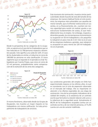 Figura 14 
125 
120 
115 
110 
105 
100 
95 
90 
Categorías de la Ocupación 
(Ene 2010 = 100) 
Empleadores 
Cuenta propia 
Asalariado 
2010 2011 2012 2013 2014 
Fuente: Elaborado con datos INE 
Desde la perspectiva de las categorías de la ocupa-ción, 
se aprecia en el caso de los Empleadores que se 
han reducido en 11.700 personas respecto a diciem-bre 
pasado. Esto significa una caída de 3,6%. El caso 
de los Asalariados es similar, al reducirse en cerca de 
140.000 las personas en esta clasificación. El único 
segmento que se expande en el periodo es el de Tra-bajadores 
por Cuenta Propia, que crece en cerca de 
57 mil personas, probablemente como compensa-ción 
de la evolución de las otras dos categorías. 
Figura 15 
150 
140 
130 
120 
110 
100 
90 
Grupos de Ocupación 
(Ene = 2010) 
Profesionales 
Técnicos 
Trab. Serv y Vendedores 
Operarios y Artesanos 
Operadoresde Máquinas 
Trab. No Calif. 
2010 2011 2012 2013 2014 
Fuente: Elaborado con datos INE 
El mismo fenómeno, observado desde los Grupos de 
Ocupación, nos muestra un mayor impacto en los 
trabajadores con menos calificación. Se trata princi-palmente 
de trabajadores de servicios. 
Este escenario de contracción, muestra ciertas parti-cularidades 
desde el punto de vista del tamaño de las 
empresas. De manera habitual frente al ciclo econó-mico, 
las empresas más vulnerables son aquellas de 
menor tamaño, que al enfrentar restricciones en sus 
ventas, en su financiamiento, etc., cuentan con me-nos 
capacidad para resistir sin realizar ajustes a sus 
estructuras fundamentales de costos, lo que inelu-diblemente 
toca al empleo. Sin embargo, respecto a 
diciembre pasado, las microempresas incrementaron 
su ocupación en 50 mil trabajadores y las pequeñas 
lo redujeron en poco más de 3 mil. Este no es el caso 
de las empresas medianas y grandes, que redujeron 
su ocupación en poco menos de 120 mil trabajado-res 
en el periodo. 
Figura 16 
Variación de la Ocupación por Tamaño de Empresa 
(Respecto a diciembre 2013. En miles de personas) 
Grande 
Mediana 
Pequeña 
Micro 
-120,00 -100,00 -80,00 -60,00 -40,00 -20,00 0,00 20,00 40,00 60,00 
Fuente: Elaborado con datos INE 
Las condiciones generales del empleo en Chile han 
experimentado mejoras en los últimos años, lo cual 
es consistente con el ciclo de expansión observado 
en el mercado del trabajo. Ello es importante en 
atención a los efectos esperables de una etapa de 
contracción. Uno de los principales indicadores de la 
calidad del empleo, es la existencia de un contrato 
escrito que formalice la relación laboral y dé curso a 
la cobertura de la seguridad social. Actualmente el 
86,5% de los trabajadores ocupados cuenta con un 
contrato escrito y de ese total de personas, el 71,4% 
cuenta con uno de carácter indefinido. 
 