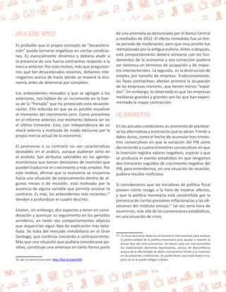 ¿Hacia Dónde Vamos? 
Es probable que el propio concepto de “desacelera-ción” 
pueda tornarse engañoso en ciertas condicio-nes. 
Es esencialmente dinámico y debiera aludir a 
la presencia de una fuerza contractiva respecto a la 
inercia anterior. Por este motivo, más que preguntar-nos 
qué tan desacelerados estamos, debamos inte-rrogarnos 
acerca de hasta dónde se moverá la eco-nomía 
antes de detenerse por completo. 
Los antecedentes revisados y que se agregan a los 
anteriores, nos hablan de un incremento en la fuer-za 
de la “frenada” que ha provocado esta desacele-ración. 
Ello redunda en que ya es posible visualizar 
el momento del crecimiento cero. Como preveímos 
en el informe anterior, ese momento debiera ser en 
el último trimestre. Esto, con independencia de un 
shock externo y motivado de modo exclusivo por la 
propia inercia actual de la economía. 
El pesimismo o su contrario no son características 
deseables en el análisis, aunque pudieran serlo en 
el analista. Son atributos valorables en los agentes 
económicos que toman decisiones de inversión que 
pueden traducirse en crecimiento y más empleo. Por 
este motivo, afirmar que la economía se encamina 
hacia una situación de estancamiento dentro de al-gunos 
meses o de recesión, está motivado por la 
ausencia de alguna variable que permita avizorar lo 
contrario. Es más, los antecedentes más recientes,16 
tienden a profundizar el cuadro descrito. 
Existen, sin embargo, dos aspectos a tener en consi-deración 
y acentuar su seguimiento en los periodos 
venideros, en tanto son comportamientos atípicos 
que requerirían algún tipo de explicación más deta-llada. 
Se trata del mercado inmobiliario en el Gran 
Santiago, que continúa creciendo a contracorriente. 
Más que una situación que pudiera considerarse po-sitiva, 
constituye una amenaza en tanto forma parte 
16 Ver en elmercurio.com: http://bit.ly/1qw4349 
de una anomalía ya denunciada por el Banco Central 
a mediados de 2012. El efecto inmediato fue un bre-ve 
periodo de moderación, pero que muy pronto fue 
reemplazado por la antigua euforia. Antes o después, 
este comportamiento deberá alinearse con los fun-damentos 
de la economía y esa corrección pudiera 
ser dolorosa en términos de ocupación y de impac-tos 
intersectoriales. La segunda, es la destrucción de 
empleo por tamaño de empresa. Tradicionalmente, 
las fases contractivas afectan primero la ocupación 
de las empresas menores, que tienen menos “espal-das”. 
Sin embargo, lo observado es que las empresas 
medianas-grandes y grandes son las que han experi-mentado 
la mayor contracción. 
Las Herramientas 
En las actuales condiciones es momento de plantear-se 
las alternativas y escenarios que se abren. Frente a 
datos duros, como el hecho de acumular tres trimes-tres 
consecutivos en que la variación del PIB viene 
decreciendo y cuatro trimestres consecutivos en que 
la inversión registra valores negativos, esperar a que 
se produzca el evento estadístico en que tengamos 
dos trimestres seguidos de crecimiento negativo del 
PIB, para entendernos, en una situación de recesión, 
pudiera resultar inoficioso. 
Si consideramos que las iniciativas de política fiscal 
poseen cierto rezago a la hora de mostrar efectos, 
y que la política monetaria está constreñida por la 
presencia de ciertas presiones inflacionarias y las ob-sesiones 
del instituto emisor,17 tal vez sería hora de 
asumirnos, más allá de las convenciones estadísticas, 
en una situación de crisis. 
17 Es muy necesario observar el escenario internacional para analizar 
la potencialidad de la política monetaria para ayudar a revertir la 
actual fase del ciclo económico. Se hacen cada vez más presentes 
los tradicionales aforismos keynesianos, plenos de desconfianza 
acerca de la efectividad de dicho instrumento frente a la inversión 
en las presentes condiciones. Se puede llevar una mula hasta el río, 
pero no se la puede obligar a beber. 
 