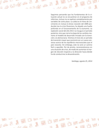 Seguimos pensando que los fundamentos de la si-tuación 
actual no se encuentran en el programa de 
reformas, incluso no se explican completamente por 
variables de corto plazo. La caída en el ritmo de cre-cimiento 
en incluso la breve recesión del 2009 pro-ducida 
tras la crisis financiera, ha dejado una huella 
profunda en el funcionamiento de la economía. La 
explosión social del año 2011 no inaugura el periodo 
posterior, sino que cierra la etapa de los cambios me-nores 
al modelo de desarrollo iniciado con la transi-ción 
a la democracia. Vivimos el inicio de un periodo 
de transición mayor que concluirá con un nuevo con-senso 
acerca de los equilibrios macrosociales que el 
país necesita. Sin embargo, este no será un camino 
fácil o apacible. Por de pronto, reconozcámonos en 
una situación de crisis, de modo de aumentar el mar-gen 
de elección respecto a la dirección hacia dónde 
ha de conducirnos la desaceleración. 
Santiago, agosto 25, 2014 
 