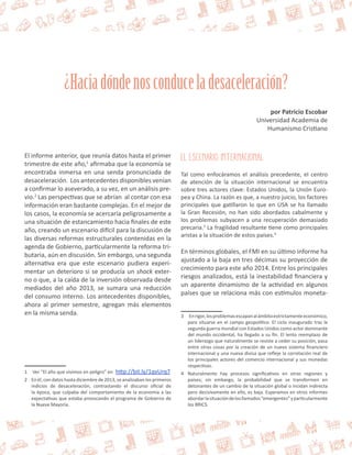 ¿Hacia dónde nos conduce la desaceleración? 
por Patricio Escobar 
Universidad Academia de 
Humanismo Cristiano 
El informe anterior, que reunía datos hasta el primer 
trimestre de este año,1 afirmaba que la economía se 
encontraba inmersa en una senda pronunciada de 
desaceleración. Los antecedentes disponibles venían 
a confirmar lo aseverado, a su vez, en un análisis pre-vio. 
2 Las perspectivas que se abrían al contar con esa 
información eran bastante complejas. En el mejor de 
los casos, la economía se acercaría peligrosamente a 
una situación de estancamiento hacia finales de este 
año, creando un escenario difícil para la discusión de 
las diversas reformas estructurales contenidas en la 
agenda de Gobierno, particularmente la reforma tri-butaria, 
aún en discusión. Sin embargo, una segunda 
alternativa era que este escenario pudiera experi-mentar 
un deterioro si se producía un shock exter-no 
o que, a la caída de la inversión observada desde 
mediados del año 2013, se sumara una reducción 
del consumo interno. Los antecedentes disponibles, 
ahora al primer semestre, agregan más elementos 
en la misma senda. 
1 Ver “El año que vivimos en peligro” en http://bit.ly/1qvUrq7 
2 En él, con datos hasta diciembre de 2013, se analizaban los primeros 
indicios de desaceleración, contrastando el discurso oficial de 
la época, que culpaba del comportamiento de la economía a las 
expectativas que estaba provocando el programa de Gobierno de 
la Nueva Mayoría. 
El escenario internacional 
Tal como enfocáramos el análisis precedente, el centro 
de atención de la situación internacional se encuentra 
sobre tres actores clave: Estados Unidos, la Unión Euro-pea 
y China. La razón es que, a nuestro juicio, los factores 
principales que gatillaron lo que en USA se ha llamado 
la Gran Recesión, no han sido abordados cabalmente y 
los problemas subyacen a una recuperación demasiado 
precaria.3 La fragilidad resultante tiene como principales 
aristas a la situación de estos países.4 
En términos globales, el FMI en su último informe ha 
ajustado a la baja en tres décimas su proyección de 
crecimiento para este año 2014. Entre los principales 
riesgos analizados, está la inestabilidad financiera y 
un aparente dinamismo de la actividad en algunos 
países que se relaciona más con estímulos moneta- 
3 En rigor, los problemas escapan al ámbito estrictamente económico, 
para situarse en el campo geopolítico. El ciclo inaugurado tras la 
segunda guerra mundial con Estados Unidos como actor dominante 
del mundo occidental, ha llegado a su fin. El lento reemplazo de 
un liderazgo que naturalmente se resiste a ceder su posición, pasa 
entre otras cosas por la creación de un nuevo sistema financiero 
internacional y una nueva divisa que refleje la correlación real de 
los principales actores del comercio internacional y sus monedas 
respectivas. 
4 Naturalmente hay procesos significativos en otras regiones y 
países; sin embargo, la probabilidad que se transformen en 
detonantes de un cambio de la situación global o incidan indirecta 
pero decisivamente en ello, es baja. Esperamos en otros informes 
abordar la situación de los llamados “emergentes” y particularmente 
los BRICS. 
 