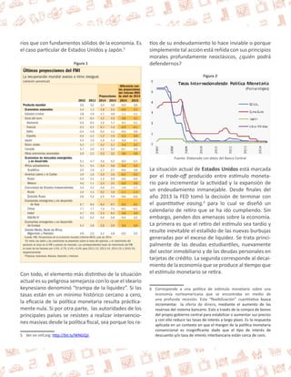 rios que con fundamentos sólidos de la economía. Es 
el caso particular de Estados Unidos y Japón.5 
Figura 1 
Con todo, el elemento más distintivo de la situación 
actual es su peligrosa semejanza con lo que el ideario 
keynesiano denominó “trampa de la liquidez”. Si las 
tasas están en un mínimo histórico cercano a cero, 
la eficacia de la política monetaria resulta práctica-mente 
nula. Si por otra parte, las autoridades de los 
principales países se resisten a realizar intervencio-nes 
masivas desde la política fiscal, sea porque los ra- 
5 Ver en imf.org: http://bit.ly/WNGQjI 
tios de su endeudamiento lo hace inviable o porque 
simplemente tal acción está reñida con sus principios 
morales profundamente neoclásicos, ¿quién podrá 
defendernos? 
Figura 2 
Fuente: Elaborado con datos del Banco Central 
La situación actual de Estados Unidos está marcada 
por el trade-off producido entre estímulo moneta-rio 
para incrementar la actividad y la expansión de 
un endeudamiento inmanejable. Desde finales del 
año 2013 la FED tomó la decisión de terminar con 
el quantitative easing,6 para lo cual se diseñó un 
calendario de retiro que se ha ido cumpliendo. Sin 
embargo, penden dos amenazas sobre la economía. 
La primera es que el retiro del estímulo sea tardío y 
resulte inevitable el estallido de las nuevas burbujas 
generadas por el exceso de liquidez. Se trata princi-palmente 
de las deudas estudiantiles, nuevamente 
del sector inmobiliario y de las deudas personales en 
tarjetas de crédito. La segunda corresponde al decai-miento 
de la economía que se produce al tiempo que 
el estímulo monetario se retira. 
6 Corresponde a una política de estímulo monetario sobre una 
economía norteamericana que se encontraba en medio de 
una profunda recesión. Esta “flexibilización” cuantitativa busca 
incrementar la oferta de dinero, mediante el aumento de las 
reservas del sistema bancario. Esto a través de la compra de bonos 
del propio gobierno central para estabilizar o aumentar sus precios 
y con ello reducir las tasas de interés a largo plazo. Es la respuesta 
aplicada en un contexto en que el margen de la política monetaria 
convencional es insignificante dado que el tipo de interés de 
descuento y/o tasa de interés interbancaria están cerca de cero. 
 