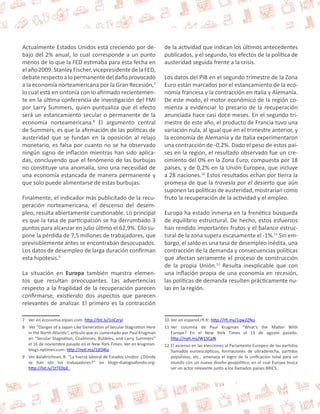 Actualmente Estados Unidos está creciendo por de-bajo 
del 2% anual, lo cual corresponde a un punto 
menos de lo que la FED estimaba para esta fecha en 
el año 2009. Stanley Fischer, vicepresidente de la FED, 
debate respecto a lo permanente del daño provocado 
a la economía norteamericana por la Gran Recesión,7 
lo cual está en sintonía con lo afirmado recientemen-te 
en la última conferencia de investigación del FMI 
por Larry Summers, quien puntualiza que el efecto 
será un estancamiento secular o permanente de la 
economía norteamericana.8 El argumento central 
de Summers, es que la afirmación de las políticas de 
austeridad que se fundan en la oposición al relajo 
monetario, es falsa por cuanto no se ha observado 
ningún signo de inflación mientras han sido aplica-das, 
concluyendo que el fenómeno de las burbujas 
no constituye una anomalía, sino una necesidad de 
una economía estancada de manera permanente y 
que solo puede alimentarse de estas burbujas. 
Finalmente, el indicador más publicitado de la recu-peración 
norteamericana, el descenso del desem-pleo, 
resulta abiertamente cuestionable. Lo principal 
es que la tasa de participación se ha derrumbado 3 
puntos para alcanzar en julio último el 62,9%. Ello su-pone 
la pérdida de 7,5 millones de trabajadores, que 
previsiblemente antes se encontraban desocupados. 
Los datos de desempleo de larga duración confirman 
esta hipótesis.9 
La situación en Europa también muestra elemen-tos 
que resultan preocupantes. Las advertencias 
respecto a la fragilidad de la recuperación parecen 
confirmarse, existiendo dos aspectos que parecen 
relevantes de analizar. El primero es la contracción 
7 Ver en economia.elpais.com: http://bit.ly/1oCzryl 
8 Ver “Danger of a Japan-Like Generation of Secular Stagnation Here 
in the North Atlantic”, artículo que es comentado por Paul Krugman 
en “Secular Stagnation, Coalmines, Bubbles, and Larry Summers” 
el 16 de noviembre pasado en el New York Times. Ver en krugman. 
blogs.nytimes.com: http://nyti.ms/1jE04iy 
9 Ver Balakrichnan, R. “La fuerza laboral de Estados Unidos: ¿Dónde 
se han ido los trabajadores?” en blogs-dialogoafondo.org: 
http://bit.ly/1tTE0pE 
de la actividad que indican los últimos antecedentes 
publicados, y el segundo, los efectos de la política de 
austeridad seguida frente a la crisis. 
Los datos del PIB en el segundo trimestre de la Zona 
Euro están marcados por el estancamiento de la eco-nomía 
francesa y la contracción en Italia y Alemania. 
De este modo, el motor económico de la región co-mienza 
a evidenciar lo precario de la recuperación 
anunciada hace casi doce meses. En el segundo tri-mestre 
de este año, el producto de Francia tuvo una 
variación nula, al igual que en el trimestre anterior, y 
la economía de Alemania y de Italia experimentaron 
una contracción de -0,2%. Dado el peso de estos paí-ses 
en la región, el resultado observado fue un cre-cimiento 
del 0% en la Zona Euro, compuesta por 18 
países, y de 0,2% en la Unión Europea, que incluye 
a 28 naciones.10 Estos resultados echan por tierra la 
promesa de que la travesía por el desierto que aún 
suponen las políticas de austeridad, mostrarían como 
fruto la recuperación de la actividad y el empleo. 
Europa ha estado inmersa en la frenética búsqueda 
de equilibrio estructural. De hecho, estos esfuerzos 
han rendido importantes frutos y el balance estruc-tural 
de la zona supera escasamente el -1%.11 Sin em-bargo, 
el saldo es una tasa de desempleo inédita, una 
contracción de la demanda y consecuencias políticas 
que afectan seriamente el proceso de construcción 
de la propia Unión.12 Resulta inexplicable que con 
una inflación propia de una economía en recesión, 
las políticas de demanda resulten prácticamente nu-las 
en la región. 
10 Ver en espanol.rfi.fr: http://rfi.my/1qw2ZNu 
11 Ver columna de Paul Krugman “What’s the Matter With 
Europe? En el New York Times el 13 de agosto pasado. 
http://nyti.ms/W1SCpN 
12 El ascenso en las elecciones al Parlamento Europeo de los partidos 
llamados euroescépticos, formaciones de ultraderecha, partidos 
populistas, etc., amenaza el logro de la unificación total para un 
mundo con un nuevo diseño geopolítico, en el cual Europa busca 
ser un actor relevante junto a los llamados países BRICS. 
 