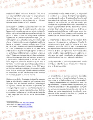 El escenario de las sanciones de Rusia13 a los países 
que a su vez le han sancionado y la propia crisis de 
Ucrania llega en el peor momento y confluye con la 
suma de indicadores que señalan que la crisis está 
lejos de convertirse en un mal recuerdo. 
La situación en China no se presenta desalineada con 
respecto a la del resto de los otros grandes actores de 
la economía mundial, aunque por otros motivos. En 
el informe pasado señalábamos que la tendencia del 
producto podría situarlo por debajo de las expectati-vas 
oficiales de una variación interanual de 7,5%. Las 
últimas proyecciones lo sitúan en 7,3%. Sin embargo, 
ello no es la dimensión más complicada del problema, 
la cual se encuentra en su sector financiero. El stock 
de crédito en China alcanza un equivalente del 220% 
de su PIB y se ha triplicado desde el año 2008. Estos 
datos suponen que China logró replicar la totalidad 
de la oferta de crédito norteamericana en solo cinco 
años.14 Estas magnitudes se dan en el contexto de un 
sistema financiero paralelo que opera en las sombras 
y que acumula un equivalente al 70% del PIB chino. 
Estas pequeñas entidades diseminadas por todo el 
territorio han replicado los modelos sub prime que 
desataron la crisis actual iniciada el año 2007 y que 
no detienen su intervención en el mercado inmobi-liario. 
Solo en Beijing, que cuenta con veinte millones 
de habitantes, existen actualmente cuatro millones 
de viviendas que no se pueden vender. 
El dinamismo de las décadas anteriores ha supuesto 
llevar al país hasta los niveles en que hoy se encuen-tra 
como líder del comercio mundial y en el segun-do 
lugar en términos de volumen de producto. Sin 
embargo, ha provocado una brecha social que crece 
a una velocidad y a una magnitud inéditas. Distintas 
estimaciones hablan de un coeficiente Gini superior 
a 0,61, luego que en la década del 80 solo alcanzara 
el 0,28.15 
13 Ver en actualidad.rt.com: http://bit.ly/Y5VbsE 
14 Ver en bbc.co.uk: http://bbc.in/1umeGHr 
15 Ver en chfsdata.org: http://bit.ly/1w0BFZG 
En diferentes análisis sobre el tema, se ha puesto 
el acento en la necesidad de imprimir correcciones 
importantes al modelo de desarrollo chino, lo cual 
sigue vigente y explica en proporción importante la 
tendencia declinante del PIB. Este escenario, que 
confluye con los problemas sociales y políticos de un 
modelo que fomenta la brecha distributiva y con la 
amenaza de un colapso financiero, hace de China un 
país altamente volátil y que está lejos de ser un fac-tor 
de estabilización en una economía mundial que 
no ha superado la crisis iniciada hace cinco años. 
La importancia de detenernos en la situación de la 
economía internacional, se explica por el hecho de 
encontrarnos en una condición precaria, con una 
economía que sufre distintas afecciones derivadas 
de un modelo de desarrollo que ve comprometida su 
vitalidad. Si bien las expresiones más visibles están 
en las variables macroeconómicas, los problemas se 
originan a una escala más global y se relacionan con 
los fundamentos macrosociales del crecimiento. 
En este contexto, la situación internacional puede 
contribuir a extender la vida del actual modelo o ace-lerar 
su descomposición. 
La Actividad Económica 
Los antecedentes de cuentas nacionales publicados 
hace unos días por el Banco Central, confirman un es-cenario 
que se ha dado en llamar de “desaceleración”. 
La pregunta relevante es si esta condición nos llevará en 
algún momento a un estancamiento y contracción, o si 
finalmente esta reducción de velocidad será corregida 
con un nuevo impulso acelerador. La única manera de 
esbozar una respuesta es tratar de identificar las varia-bles 
que actúan en una u otra dirección y estimar su 
capacidad de incidir en la realidad. 
 