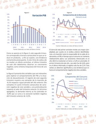 Figura 3 
Fuente: Elaborado con datos del Banco Central 
Como se aprecia en la figura 3, este segundo trimes-tre 
corresponde al tercero consecutivo en que se re-duce 
en producto, y ello ya supone, una tendencia 
ciertamente preocupante. A este ritmo de caída y de 
no mediar un efecto correctivo, el último trimestre 
de este año debiéramos observar un crecimiento 
negativo, como síntoma inequívoco del inicio de una 
recesión. 
La figura 4 presenta dos variables que son relevantes 
para explicar el comportamiento del PIB y la situa-ción 
de desaceleración. El registro de este segundo 
trimestre muestra una variación de la inversión de 
-8,1% respecto a igual periodo del año anterior. Ello 
completa el cuarto trimestre consecutivo de varia-ción 
negativa de esta variable y una profundización 
respecto al valor del trimestre anterior. En términos 
agregados, la demanda interna se ha contraído en 
-0,9% que se suma a la variación también negativa 
del trimestre anterior de -0,2%. 
Figura 4 
25% 
20% 
15% 
10% 
5% 
0% 
-5% 
-10% 
-15% 
Componentes de la Demanda 
(Variación anual) 
I II III IV I II III IV I II III IV I II III IV I II 
2010 2011 2012 2013 2014 
Inversión Consumo 
Polinómica (Inversión) Logarítmica (Consumo) 
Fuente: Elaborado con datos del Banco Central 
El cierre de este primer semestre reviste una mayor com-plejidad, 
por cuanto en el análisis anterior identificába-mos 
a la inversión como la responsable de la caída de la 
demanda y el PIB, al tiempo que el consumo se mantenía 
relativamente plano. Las variaciones interanuales en el 
año 2013 lo mantenían en torno a 5,4% en promedio. El 
primer trimestre de este año, ese valor fue de 4,4%, pero 
en el último informado, el registro solo fue de 2,1%. Esto 
señala un deterioro significativo y una tendencia que re-fuerza 
el comportamiento negativo de otras variables. 
Figura 5 
16% 
14% 
12% 
10% 
8% 
6% 
4% 
2% 
0% 
Componentes del Consumo 
(Variación anual) 
Hogares 
Gobierno 
Polinómica (Hogares) 
Polinómica (Gobierno) 
I II III IV I II III IV I II III IV I II III IV I II 
2010 2011 2012 2013 2014 
Fuente: Elaborado con datos del Banco Central 
 