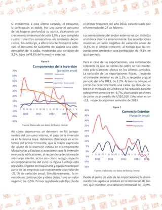 Si atendemos a esta última variable, el consumo, 
la contracción es doble. Por una parte el consumo 
de los hogares profundiza su ajuste, alcanzando un 
crecimiento interanual de solo 1,9% y que completa 
cuatro trimestres consecutivos en tendencia decre-ciente. 
Sin embargo, a diferencia del trimestre ante-rior, 
el consumo de Gobierno no supone una com-pensación 
de la caída, mostrando una variación de 
3,2%, lejos del 9,6% del trimestre anterior. 
Figura 6 
70% 
60% 
50% 
40% 
30% 
20% 
10% 
0% 
-10% 
-20% 
-30% 
Componentes de la Inversión 
(Variación anual) 
Construcción 
Maquinaria 
Logarítmica ( Construcción) 
Polinómica ( Maquinaria) 
I II III IV I II III IV I II III IV I II III IV I II 
2010 2011 2012 2013 2014 
Fuente: Elaborado con datos del Banco Central 
Así como observamos un deterioro en los compo-nentes 
del consumo interno, el caso de la inversión 
va en la misma línea. Habíamos observado en el in-forme 
del primer trimestre, que la mayor expresión 
del ajuste de la inversión estaba en el componente 
Maquinarias y Equipos y avanzamos que la inversión 
en nuevas edificaciones, al responder a decisiones de 
más largo aliento, actúa con cierto rezago respecto 
al comportamiento del ciclo. La figura 6 refleja esta 
previsión. El gasto en maquinaria y equipamiento por 
parte de las empresas cae nuevamente a un valor de 
-21,1% de variación anual. Simultáneamente, la in-versión 
en construcción y otras obras, tuvo un valor 
negativo de -0,5%. Primer registro de este tipo desde 
el primer trimestre del año 2010, caracterizado por 
el terremoto del 27 de febrero. 
Los antecedentes del sector externo no son distintos 
a la tónica descrita anteriormente. Las exportaciones 
muestran un valor negativo de variación anual de 
-0,4% en el último trimestre, al tiempo que las im-portaciones 
presentan una contracción de -9,1% en 
igual periodo. 
Para el caso de las exportaciones, una información 
relevante es que las ventas de cobre se han mante-nido 
prácticamente planas en los últimos periodos. 
La variación de las exportaciones físicas, respecto 
al trimestre anterior es de 1,1%, y respecto a igual 
periodo del año 2013, de 1,2%. Al mismo tiempo, el 
precio ha experimentado una caída. La libra de co-bre 
en el mercado de Londres se ha reducido durante 
este primer semestre en -6,7%, alcanzando en el mes 
de junio un promedio de US$0,308. Este valor es un 
-2,8, respecto al primer semestre de 2013. 
Figura 7 
40% 
35% 
30% 
25% 
20% 
15% 
10% 
5% 
0% 
-5% 
-10% 
-15% 
Comercio Exterior 
(Variación anual) 
Exportación 
Importación 
I II III IV I II III IV I II III IV I II III IV I II 
2010 2011 2012 2013 2014 
Fuente: Elaborado con datos del Banco Central 
Desde el punto de vista de las importaciones, la dismi-nución 
más aguda se produce en la internación de bie-nes, 
que muestran una variación interanual de -10,9%. 
 