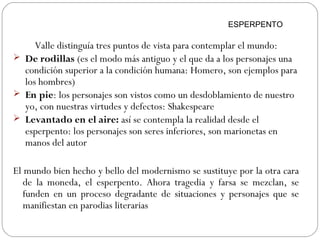 Valle distinguía tres puntos de vista para contemplar el mundo:
 De rodillas (es el modo más antiguo y el que da a los personajes una
condición superior a la condición humana: Homero, son ejemplos para
los hombres)
 En pie: los personajes son vistos como un desdoblamiento de nuestro
yo, con nuestras virtudes y defectos: Shakespeare
 Levantado en el aire: así se contempla la realidad desde el
esperpento: los personajes son seres inferiores, son marionetas en
manos del autor
El mundo bien hecho y bello del modernismo se sustituye por la otra cara
de la moneda, el esperpento. Ahora tragedia y farsa se mezclan, se
funden en un proceso degradante de situaciones y personajes que se
manifiestan en parodias literarias
ESPERPENTO
 