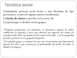Temática social
Contundente protesta social frente a una literatura de tipo
preciosista y evasiva de algunos autores modernistas.
La lucha de clases se percibe en la escena XI.
Los personajes se dividen en dos grupos.
Pequeños propietarios (el empeñista, el tabernero), agentes de orden
establecido (el guardia) y otros que obtienen sus ingresos del estado (el
retirado) todos ellos son fanáticos del respeto del orden y de la propiedad
privada y pertenecen a la pequeña burguesía.
El segundo grupo se compone de una serie de personajes que lamentan la
muerte del niño y que pertenecen al proletariado (la madre del niño, el
albañil y la trapera).
 
