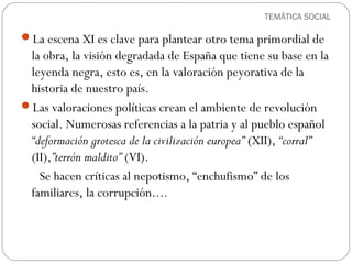 TEMÁTICA SOCIAL
La escena XI es clave para plantear otro tema primordial de
la obra, la visión degradada de España que tiene su base en la
leyenda negra, esto es, en la valoración peyorativa de la
historia de nuestro país.
Las valoraciones políticas crean el ambiente de revolución
social. Numerosas referencias a la patria y al pueblo español
“deformación grotesca de la civilización europea” (XII), “corral”
(II),”terrón maldito” (VI).
Se hacen críticas al nepotismo, “enchufismo” de los
familiares, la corrupción....
 