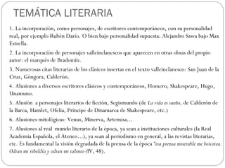 TEMÁTICA LITERARIA
1. La incorporación, como personajes, de escritores contemporáneos, con su personalidad
real, por ejemplo Rubén Darío. O bien bajo personalidad supuesta: Alejandro Sawa bajo Max
Estrella.
2. La incorporación de personajes valleinclanescos que aparecen en otras obras del propio
autor: el marqués de Bradomín.
3. Numerosas citas literarias de los clásicos insertas en el texto valleinclanesco: San Juan de la
Cruz, Góngora, Calderón.
4. Alusiones a diversos escritores clásicos y contemporáneos, Homero, Shakespeare, Hugo,
Unamuno.
5. Alusión a personajes literarios de ficción, Segismundo (de La vida es sueño, de Calderón de
la Barca, Hamlet, Ofelia, Príncipe de Dinamarca de Shakespeare, etc.)
6. Alusiones mitológicas: Venus, Minerva, Artemisa...
7. Alusiones al real mundo literario de la época, ya sean a instituciones culturales (la Real
Academia Española, el Ateneo...), ya sean al periodismo en general, a las revistas literarias,
etc. Es fundamental la visión degradada de la prensa de la época “esa prensa miserable me boicotea.
Odian mi rebeldía y odian mi talento (IV, 48).
 