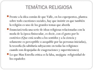 TEMÁTICA RELIGIOSA
Frente a la idea común de que Valle, en los esperpentos, plantea
sobre todo cuestiones sociales, hay que insistir en que también
la religión es uno de los grandes temas que aborda
Enunciará toda una serie de ideas religiosas relacionadas con la
moda de la época finisecular, es decir, con el gusto por lo
esotérico (Que está oculto a los sentidos y a la ciencia y
solamente es perceptible o asequible por las personas iniciadas),
la teosofía (la sabiduría subyacente en todas las religiones
cuando son despojadas de exageraciones y supersticiones)
Lo que Max Estrella critica es la falsa, mojigata religiosidad de
los españoles
 