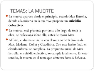 TEMAS: LA MUERTE
La muerte aparece desde el principio, cuando Max Estrella,
debido a la miseria en la que vive propone un suicidio
colectivo.
La muerte, está presente por tanto a lo largo de toda la
obra, se reflexiona sobre ella; antes de morir Max
Al final, el drama se cierra con el suicidio de la familia de
Max, Madama Collet y Claudinita. Con este hecho final, el
círculo infernal se completa. La propuesta inicial de Max
Estrella, el suicidio colectivo, se cumple fatalmente. En este
sentido, la muerte es el tema que vértebra Luces de bohemia.
 