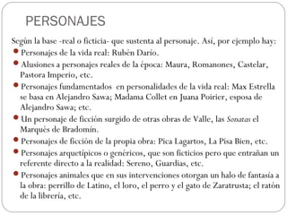 PERSONAJES
Según la base -real o ficticia- que sustenta al personaje. Así, por ejemplo hay:
Personajes de la vida real: Rubén Darío.
Alusiones a personajes reales de la época: Maura, Romanones, Castelar,
Pastora Imperio, etc.
Personajes fundamentados en personalidades de la vida real: Max Estrella
se basa en Alejandro Sawa; Madama Collet en Juana Poirier, esposa de
Alejandro Sawa; etc.
Un personaje de ficción surgido de otras obras de Valle, las Sonatas el
Marqués de Bradomín.
Personajes de ficción de la propia obra: Pica Lagartos, La Pisa Bien, etc.
Personajes arquetípicos o genéricos, que son ficticios pero que entrañan un
referente directo a la realidad: Sereno, Guardias, etc.
Personajes animales que en sus intervenciones otorgan un halo de fantasía a
la obra: perrillo de Latino, el loro, el perro y el gato de Zaratrusta; el ratón
de la librería, etc.
 