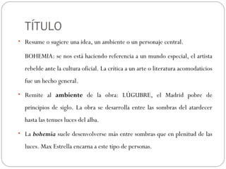 TÍTULO
• Resume o sugiere una idea, un ambiente o un personaje central.
BOHEMIA: se nos está haciendo referencia a un mundo especial, el artista
rebelde ante la cultura oficial. La crítica a un arte o literatura acomodaticios
fue un hecho general.
• Remite al ambiente de la obra: LÚGUBRE, el Madrid pobre de
principios de siglo. La obra se desarrolla entre las sombras del atardecer
hasta las tenues luces del alba.
• La bohemia suele desenvolverse más entre sombras que en plenitud de las
luces. Max Estrella encarna a este tipo de personas.
 