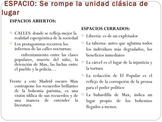 ESPACIO: Se rompe la unidad clásica de
lugar
ESPACIOS ABIERTOS:
o CALLES: donde se refleja mejor la
realidad esperpéntica de la sociedad
o Los protagonistas recorren los
infiernos de las calles nocturnas:
enfrentamiento entre las clases
populares, muerte del niño, la
detención de Max, las luchas entre
el pueblo y la policía…
Frente a este Madrid oscuro Max
contrapone los recuerdos brillantes
de la bohemia parisina, es una
visión idílica de sus recuerdos y de
una manera de entender la
literatura.
ESPACIOS CERRADOS:
o Librería: es de un explotador
o La taberna: antro que aglutina todos
los individuos más degradados, los
beneficios inmediatos
o La cárcel es el lugar de la injusticia y
la tortura
o La redacción de El Popular es el
reflejo de la corrupción de la prensa
para el poder político
o La buhardilla de Max, indica un
lugar propio de los bohemios
llegados a menos.
 