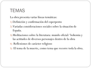 TEMAS
La obra presenta varias líneas temáticas:
1) Definición y confirmación del esperpento
2) Variadas consideraciones sociales sobre la situación de
España.
3) Meditaciones sobre la literatura: mundo oficial/ bohemia y
las actitudes de diversos personajes dentro de la obra
4) Reflexiones de carácter religioso
5) El tema de la muerte, como tema que recorre toda la obra.
 