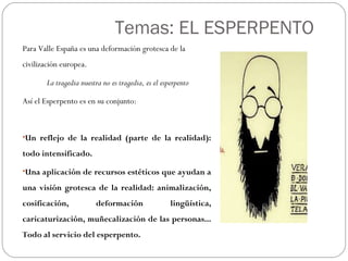 Temas: EL ESPERPENTO
Para Valle España es una deformación grotesca de la
civilización europea.
La tragedia nuestra no es tragedia, es el esperpento
Así el Esperpento es en su conjunto:
 
•Un reflejo de la realidad (parte de la realidad):
todo intensificado.
•Una aplicación de recursos estéticos que ayudan a
una visión grotesca de la realidad: animalización,
cosificación, deformación lingüística,
caricaturización, muñecalización de las personas...
Todo al servicio del esperpento.
 