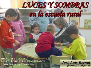 ESCUELA RURAL LUCES Y SOMBRAS en la escuela rural José Luis Bernal [email_address] JORNADAS DE DEBATE  LOS COLEGIOS RURALES AGRUPADOS CCOO. Madrid, 4 y 5, Junio, 2004   