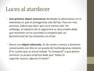 Luces al atardecerUna primera elipsis estructural denotada la observamos en el momento en que el protagonista sale del bar. Para ser más precisos, habría que decir que no lo vemos salir. Sin embargo, el espectro de la sugerencia es muy amplio dado que Koistinen no ha suscitado la simpatía (por así denominarla) de los asistentes en el bar.Ahora una elipsis inherente. Es de noche y vemos a Koistinen conversando con Aila en un puesto de hamburguesas rodante. Él le cuenta que su actual estado “es temporal” y que planea construir su propia empresa dado que “todos lo seguirán, bueno, algunos lo harán”.